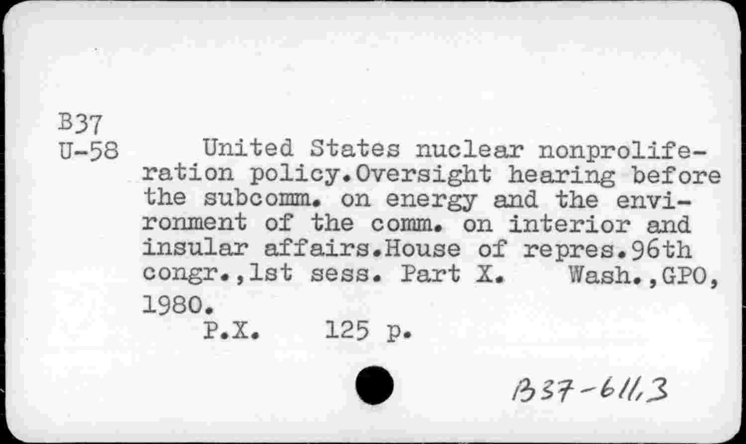 ﻿B37
U-58 United States nuclear nonproliferation policy.Oversight hearing before the subcomm. on energy and the environment of the comm, on interior and insular affairs.House of repres.96th congr.,1st sess. Part X. Wash.,GPO, 1980.
P.X. 125 p.
